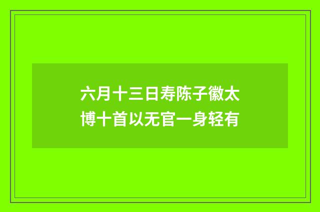 六月十三日寿陈子徽太博十首以无官一身轻有