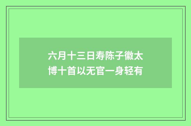 六月十三日寿陈子徽太博十首以无官一身轻有