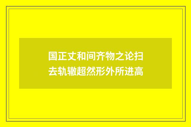 国正丈和间齐物之论扫去轨辙超然形外所进高