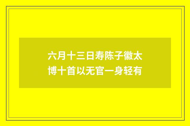 六月十三日寿陈子徽太博十首以无官一身轻有