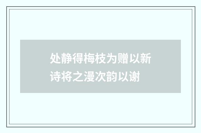 处静得梅枝为赠以新诗将之漫次韵以谢