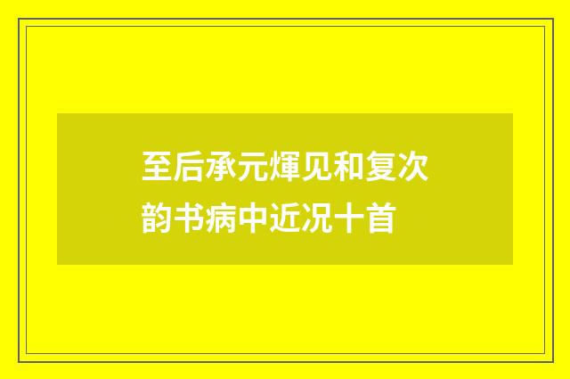 至后承元煇见和复次韵书病中近况十首