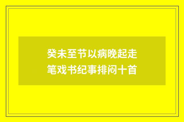 癸未至节以病晚起走笔戏书纪事排闷十首
