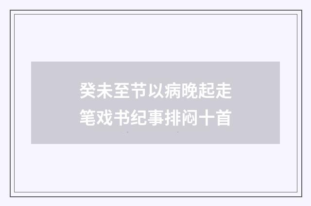 癸未至节以病晚起走笔戏书纪事排闷十首