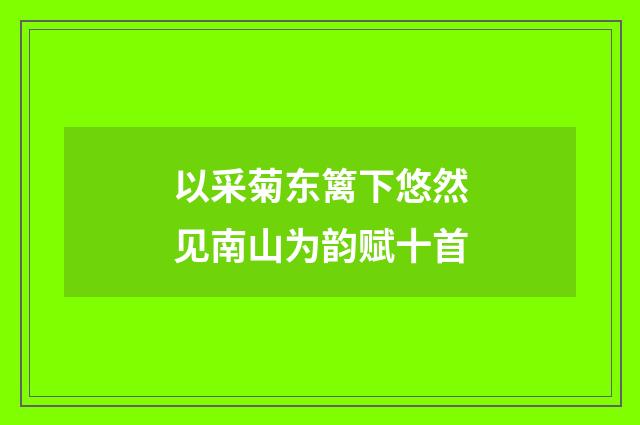 以采菊东篱下悠然见南山为韵赋十首