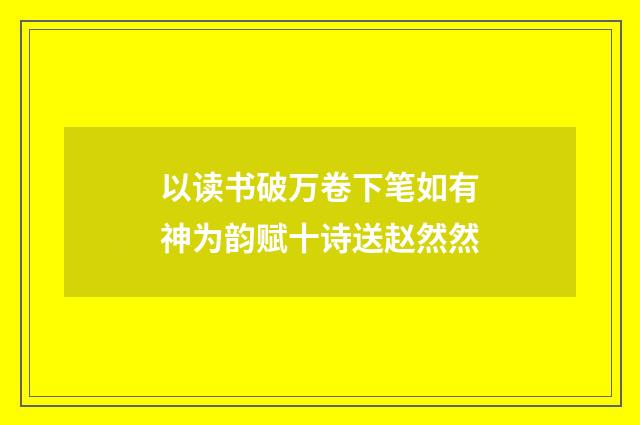 以读书破万卷下笔如有神为韵赋十诗送赵然然