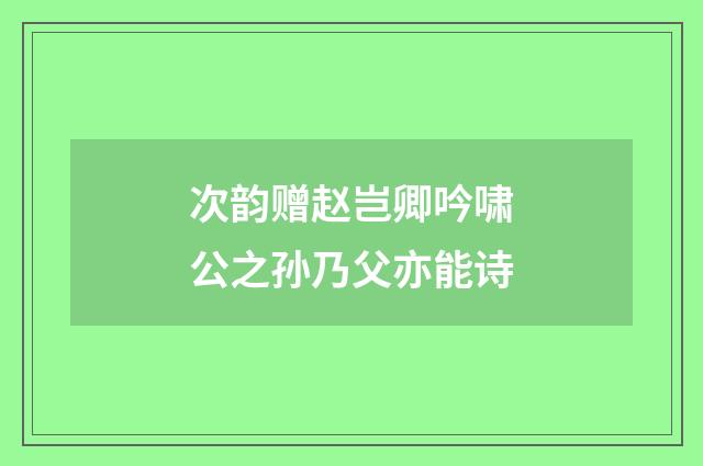 次韵赠赵岂卿吟啸公之孙乃父亦能诗