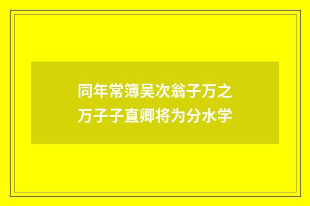 同年常簿吴次翁子万之万子子直卿将为分水学