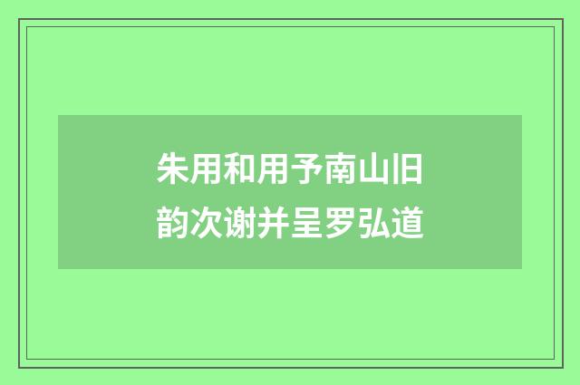 朱用和用予南山旧韵次谢并呈罗弘道