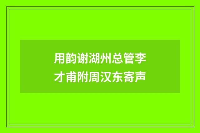 用韵谢湖州总管李才甫附周汉东寄声