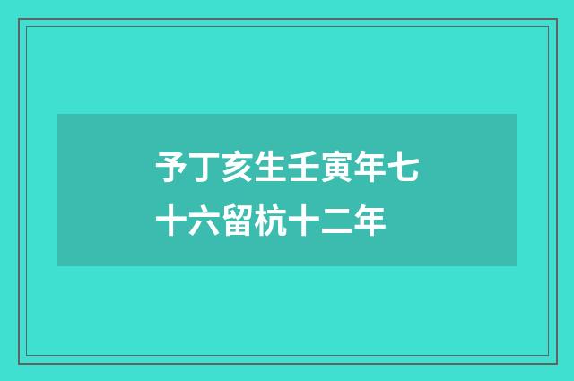 予丁亥生壬寅年七十六留杭十二年