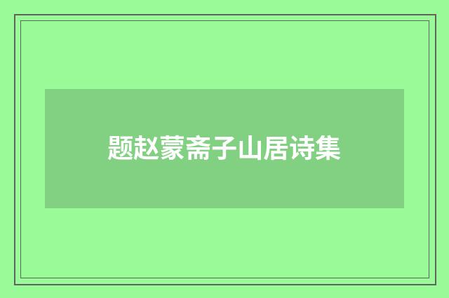 题赵蒙斋子山居诗集