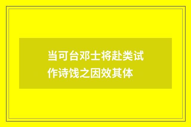当可台邓士将赴类试作诗饯之因效其体