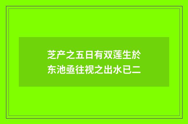 芝产之五日有双莲生於东池亟往视之出水已二