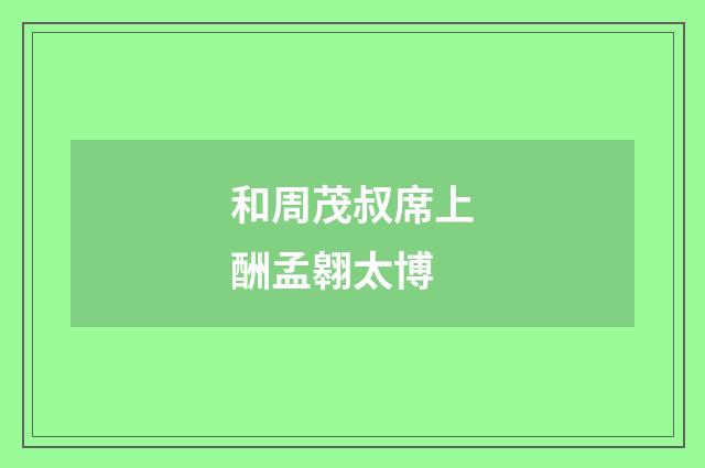 和周茂叔席上酬孟翱太博