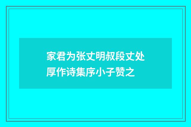 家君为张丈明叔段丈处厚作诗集序小子赞之