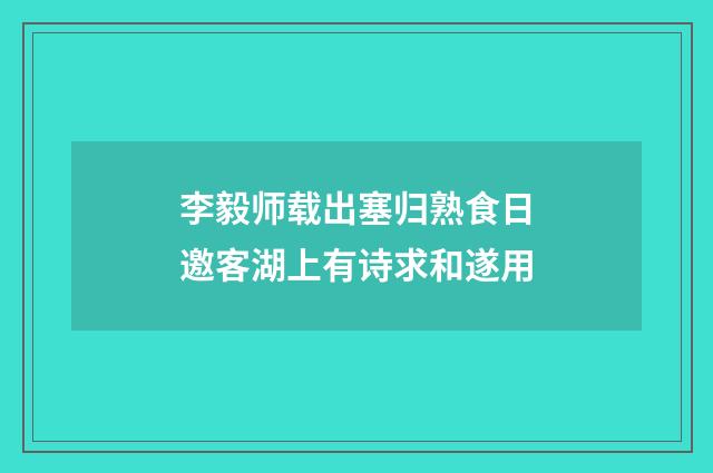 李毅师载出塞归熟食日邀客湖上有诗求和遂用