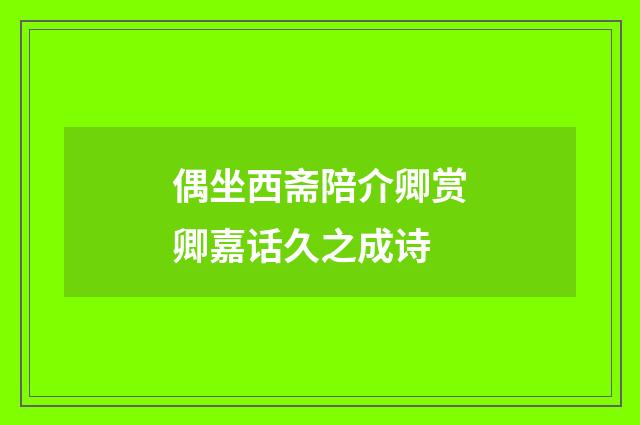 偶坐西斋陪介卿赏卿嘉话久之成诗