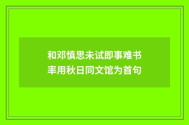 和邓慎思未试即事难书率用秋日同文馆为首句