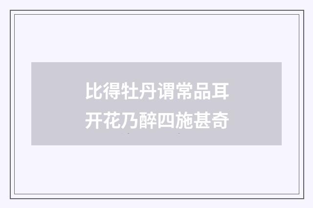 比得牡丹谓常品耳开花乃醉四施甚奇