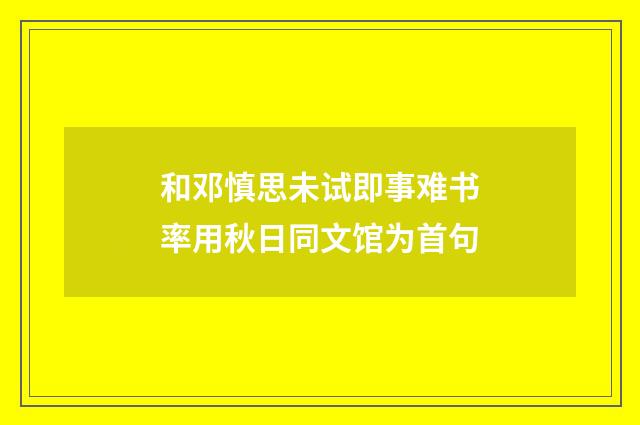 和邓慎思未试即事难书率用秋日同文馆为首句