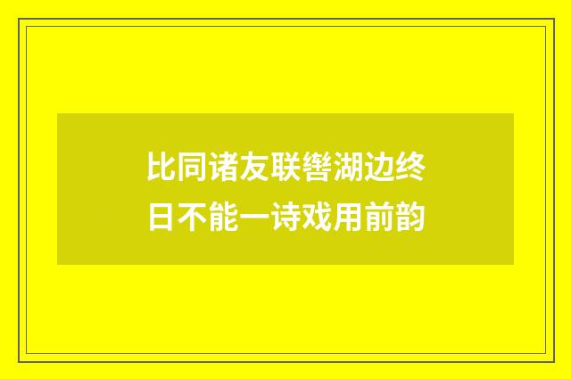 比同诸友联辔湖边终日不能一诗戏用前韵