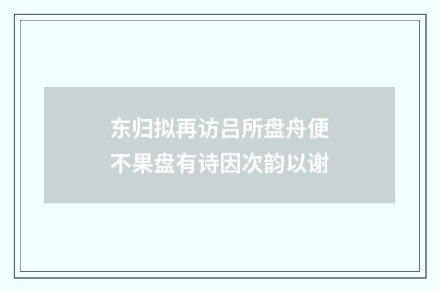 东归拟再访吕所盘舟便不果盘有诗因次韵以谢