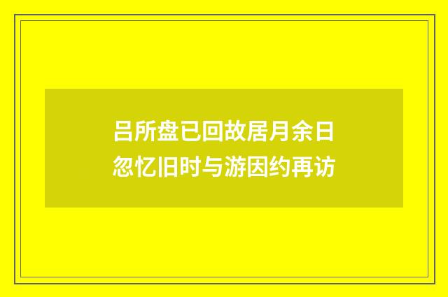 吕所盘已回故居月余日忽忆旧时与游因约再访