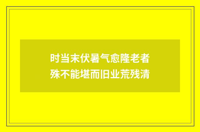 时当末伏暑气愈隆老者殊不能堪而旧业荒残清