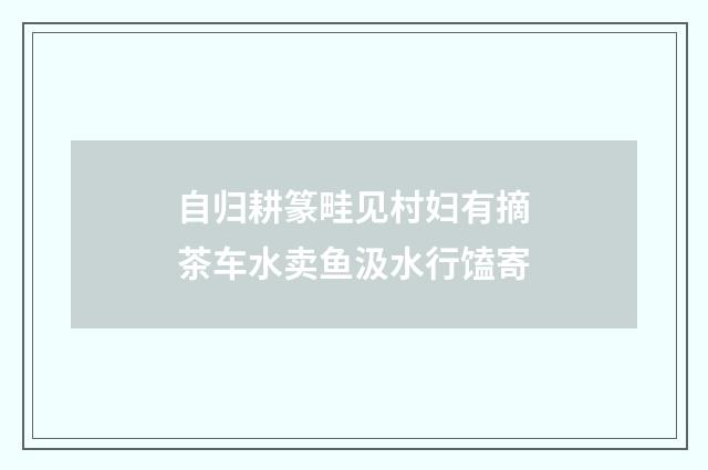 自归耕篆畦见村妇有摘茶车水卖鱼汲水行馌寄