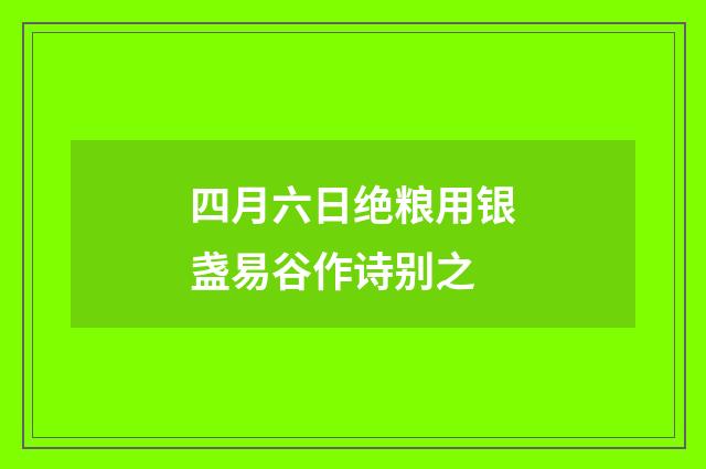 四月六日绝粮用银盏易谷作诗别之