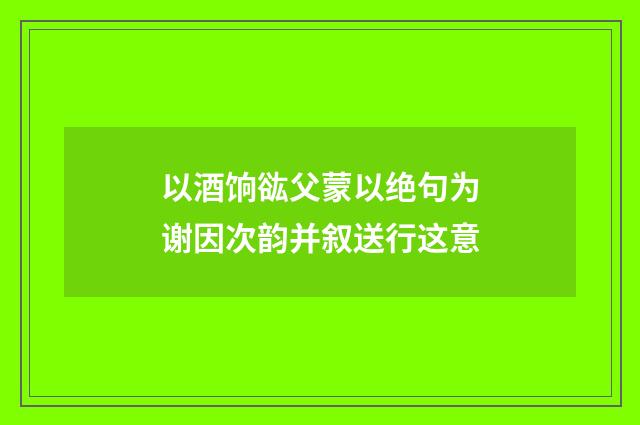 以酒饷谹父蒙以绝句为谢因次韵并叙送行这意