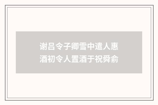 谢吕令子卿雪中遣人惠酒初令人置酒于祝舜俞