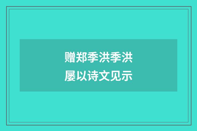 赠郑季洪季洪屡以诗文见示