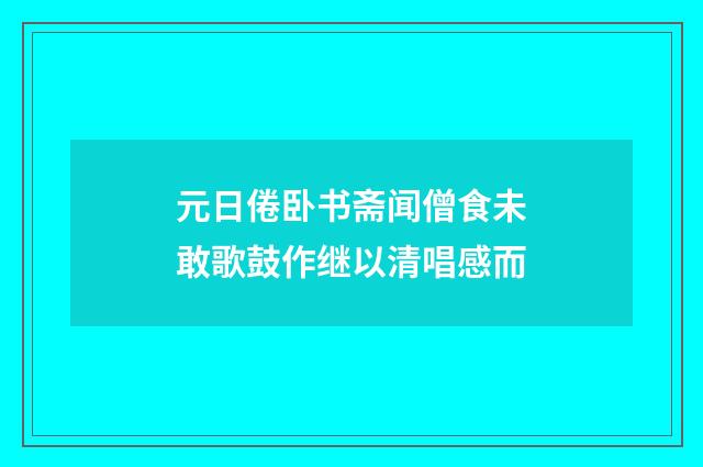 元日倦卧书斋闻僧食未敢歌鼓作继以清唱感而