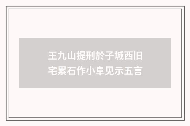 王九山提刑於子城西旧宅累石作小阜见示五言