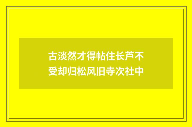 古淡然才得帖住长芦不受却归松风旧寺次社中