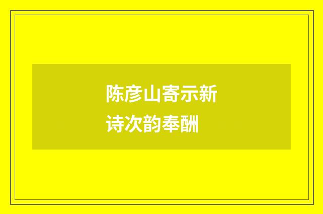 陈彦山寄示新诗次韵奉酬