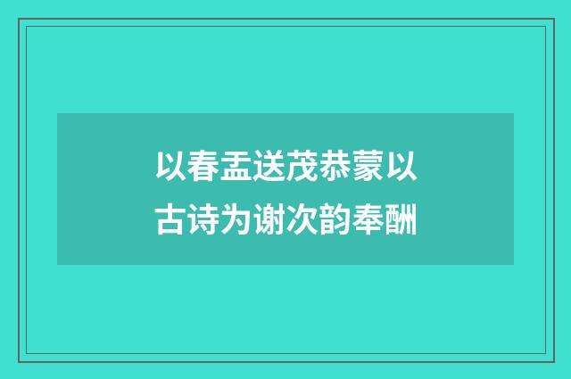 以春盂送茂恭蒙以古诗为谢次韵奉酬