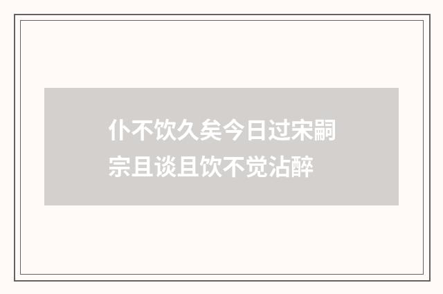 仆不饮久矣今日过宋嗣宗且谈且饮不觉沾醉