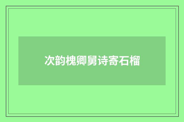 次韵槐卿舅诗寄石榴