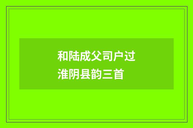 和陆成父司户过淮阴县韵三首