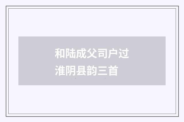 和陆成父司户过淮阴县韵三首