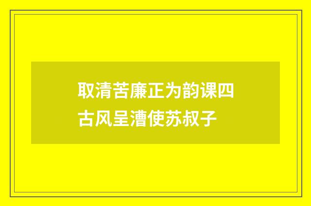取清苦廉正为韵课四古风呈漕使苏叔子