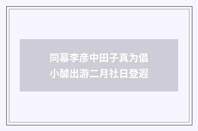 同幕李彦中田子真为倡小醵出游二月社日登遐
