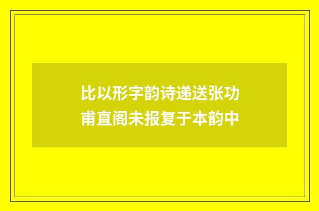 比以形字韵诗递送张功甫直阁未报复于本韵中