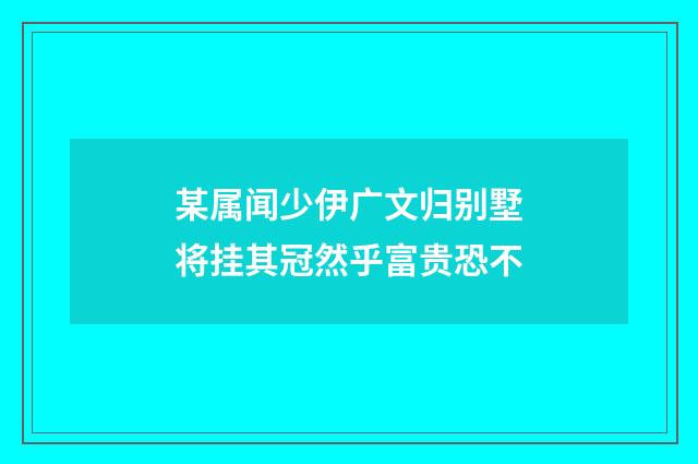 某属闻少伊广文归别墅将挂其冠然乎富贵恐不