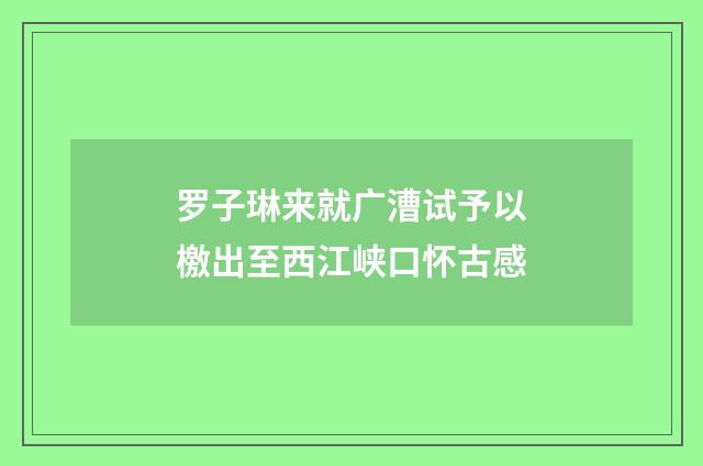 罗子琳来就广漕试予以檄出至西江峡口怀古感