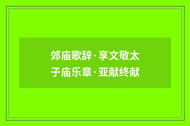 郊庙歌辞·享文敬太子庙乐章·亚献终献