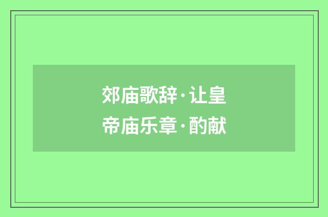 郊庙歌辞·让皇帝庙乐章·酌献